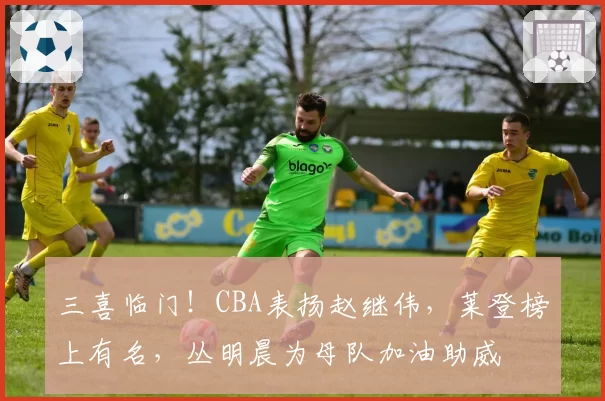三喜临门！CBA表扬赵继伟，莱登榜上有名，丛明晨为母队加油助威