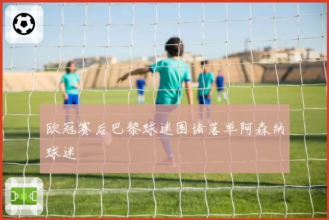 欧冠赛后巴黎球迷围堵落单阿森纳球迷