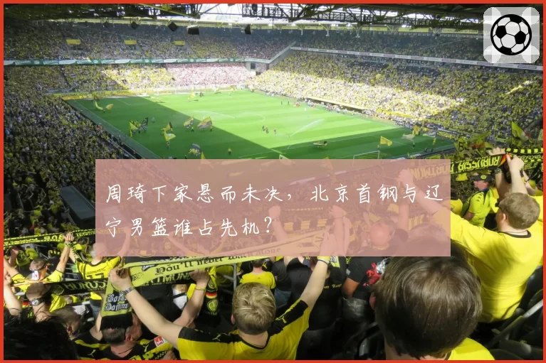 周琦下家悬而未决，北京首钢与辽宁男篮谁占先机？