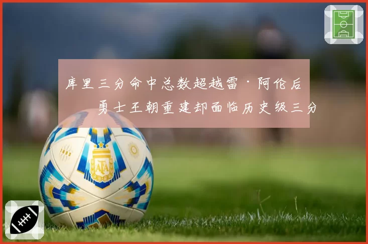 库里三分命中总数超越雷·阿伦后,勇士王朝重建却面临历史级三分射手断层?__br_