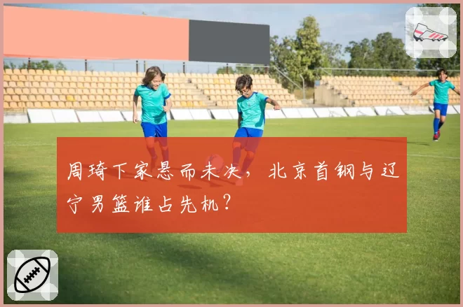 周琦下家悬而未决，北京首钢与辽宁男篮谁占先机？