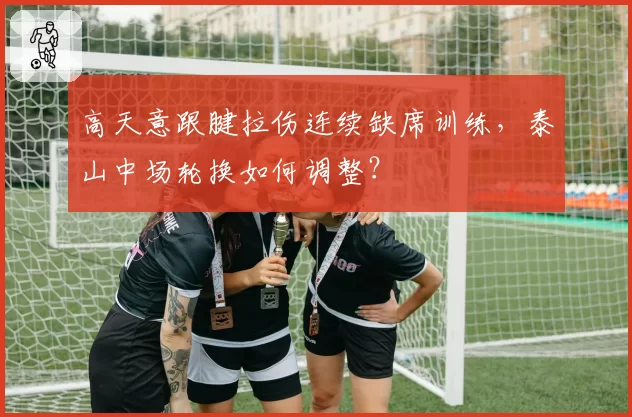 高天意跟腱拉伤连续缺席训练，泰山中场轮换如何调整？