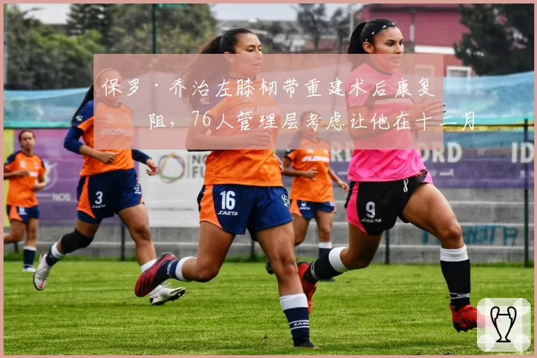 保罗·乔治左膝韧带重建术后康复受阻,76人管理层考虑让他在十二月复出