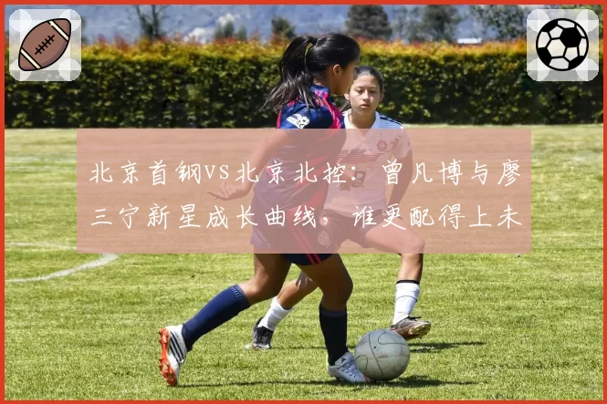 北京首钢vs北京北控：曾凡博与廖三宁新星成长曲线，谁更配得上未来核心？