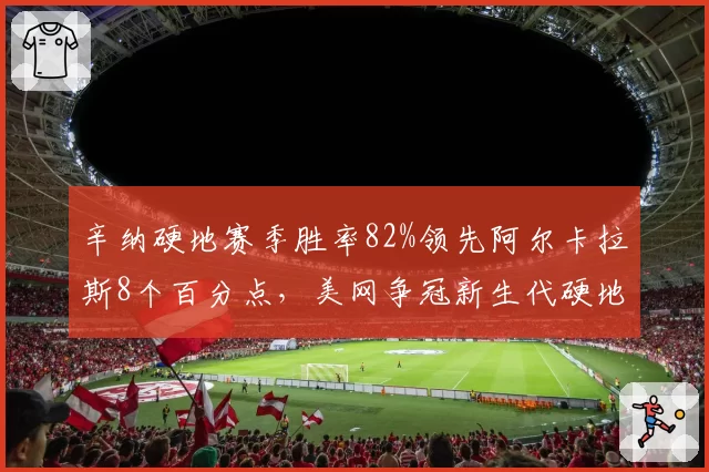 辛纳硬地赛季胜率82%领先阿尔卡拉斯8个百分点，美网争冠新生代硬地之王数据大比拼