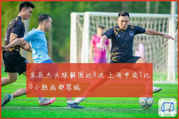 朱辰杰头球解围达8次 上海申花1比0小胜成都蓉城