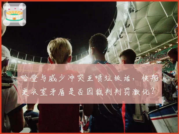 哈登与威少冲突互喷垃圾话,快船更衣室矛盾是否因裁判判罚激化?