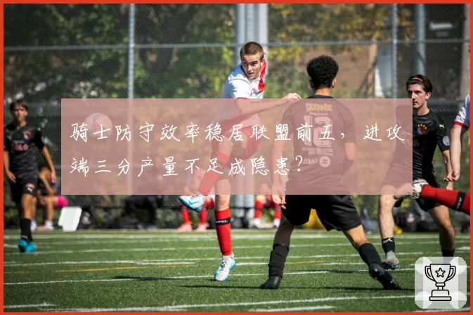 骑士防守效率稳居联盟前五，进攻端三分产量不足成隐患？