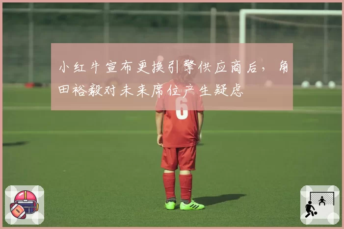 小红牛宣布更换引擎供应商后，角田裕毅对未来席位产生疑虑