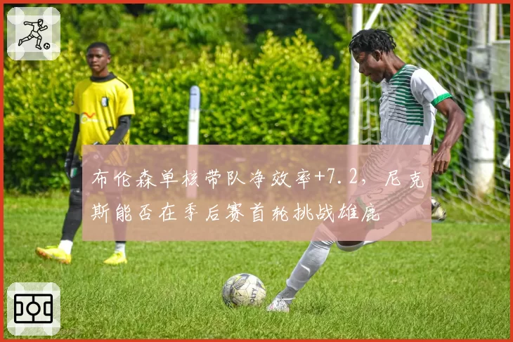 布伦森单核带队净效率+7.2，尼克斯能否在季后赛首轮挑战雄鹿