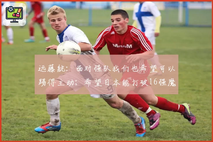 远藤航：面对强队我们也希望可以踢得主动；希望日本能打破16强魔咒